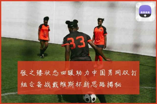 张之臻状态回暖助力中国男网双打组合备战戴维斯杯新思路揭秘