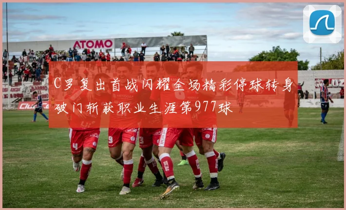 C罗复出首战闪耀全场精彩停球转身破门斩获职业生涯第977球