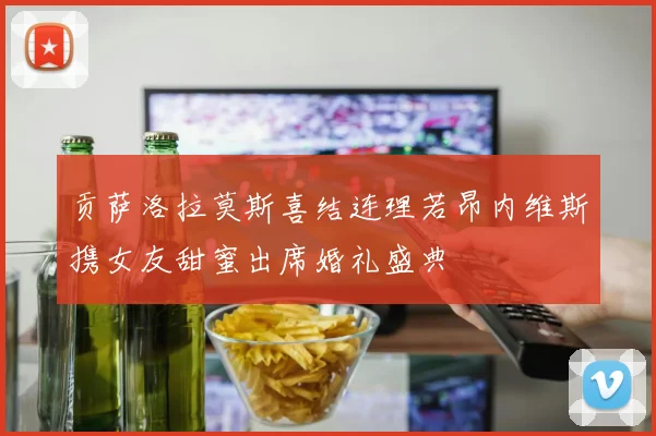 贡萨洛拉莫斯喜结连理若昂内维斯携女友甜蜜出席婚礼盛典